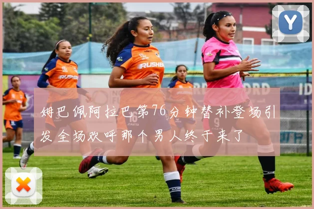 姆巴佩阿拉巴第76分钟替补登场引发全场欢呼那个男人终于来了