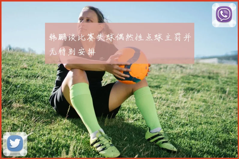 韩鹏谈比赛失球偶然性点球主罚并无特别安排