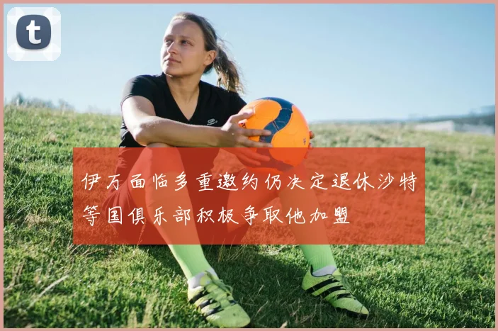 伊万面临多重邀约仍决定退休沙特等国俱乐部积极争取他加盟