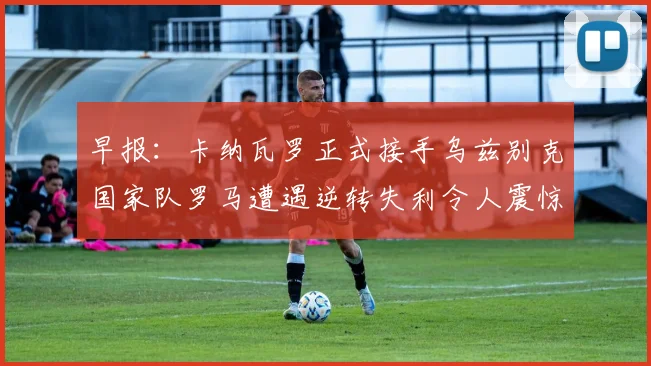 早报：卡纳瓦罗正式接手乌兹别克国家队罗马遭遇逆转失利令人震惊