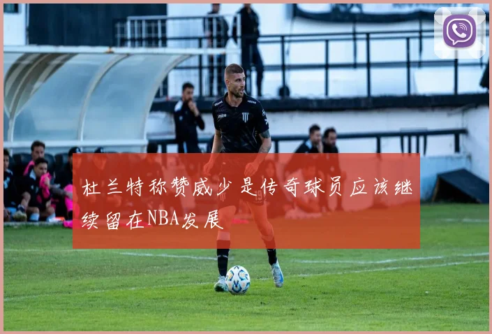 杜兰特称赞威少是传奇球员应该继续留在NBA发展