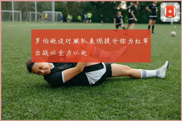 罗伯逊谈对狼队表现提升称为红军出战必全力以赴