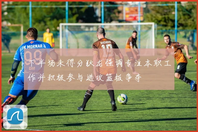 下半场未得分狄龙强调专注本职工作并积极参与进攻篮板争夺