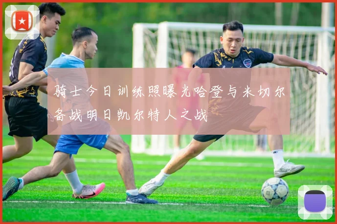 骑士今日训练照曝光哈登与米切尔备战明日凯尔特人之战