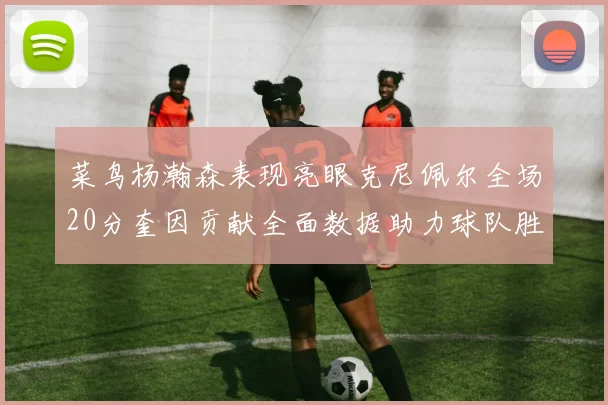 菜鸟杨瀚森表现亮眼克尼佩尔全场20分奎因贡献全面数据助力球队胜利