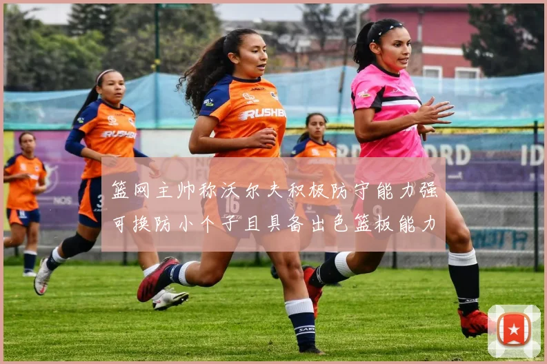 篮网主帅称沃尔夫积极防守能力强可换防小个子且具备出色篮板能力