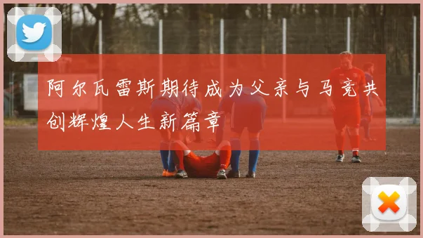 阿尔瓦雷斯期待成为父亲与马竞共创辉煌人生新篇章