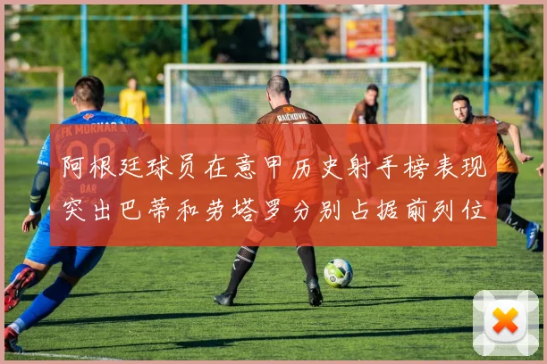 阿根廷球员在意甲历史射手榜表现突出巴蒂和劳塔罗分别占据前列位置