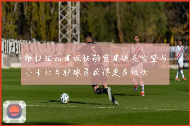维拉纽瓦建议快船重建送走哈登与小卡让年轻球员获得更多机会